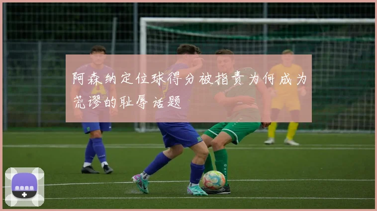 阿森纳定位球得分被指责为何成为荒谬的耻辱话题