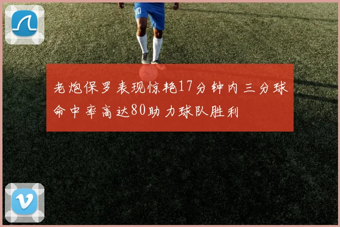 老炮保罗表现惊艳17分钟内三分球命中率高达80助力球队胜利