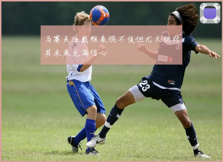 马赛关注戴维表现不佳但尤文仍对其未来充满信心