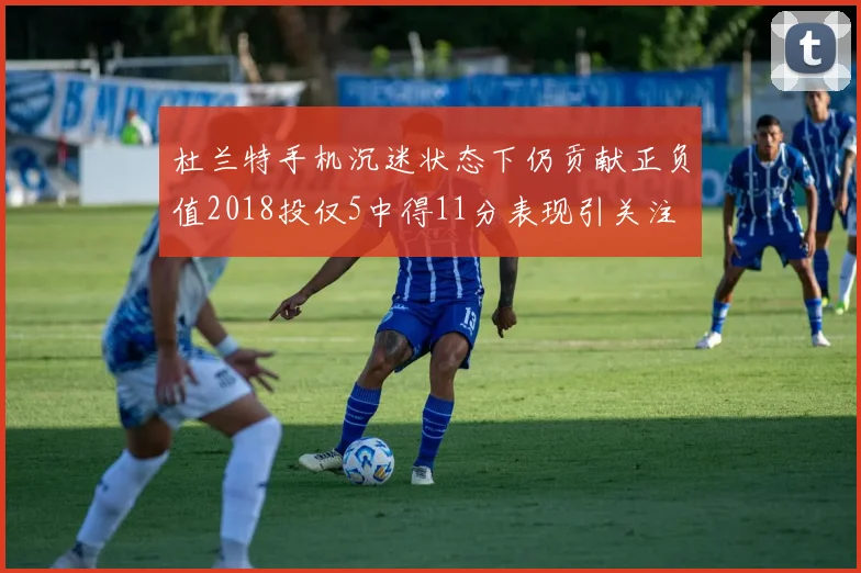 杜兰特手机沉迷状态下仍贡献正负值2018投仅5中得11分表现引关注