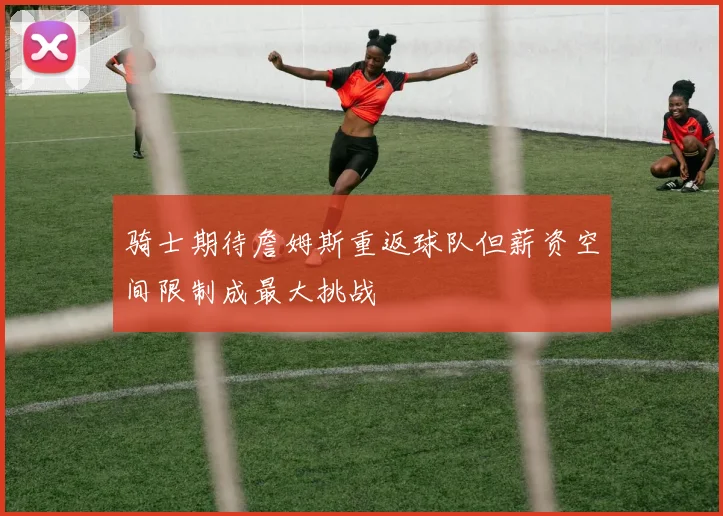 骑士期待詹姆斯重返球队但薪资空间限制成最大挑战