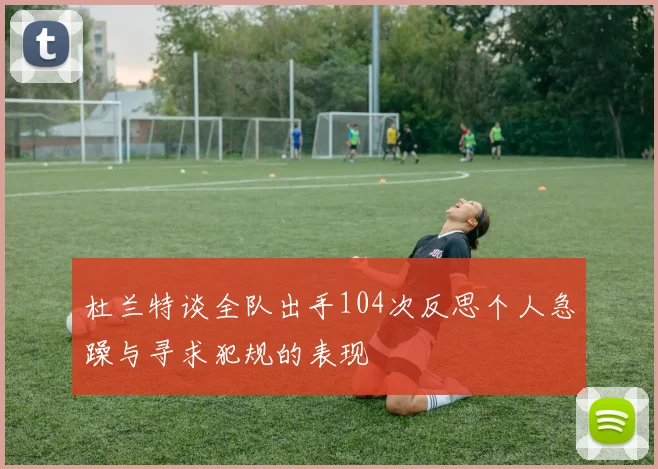 杜兰特谈全队出手104次反思个人急躁与寻求犯规的表现