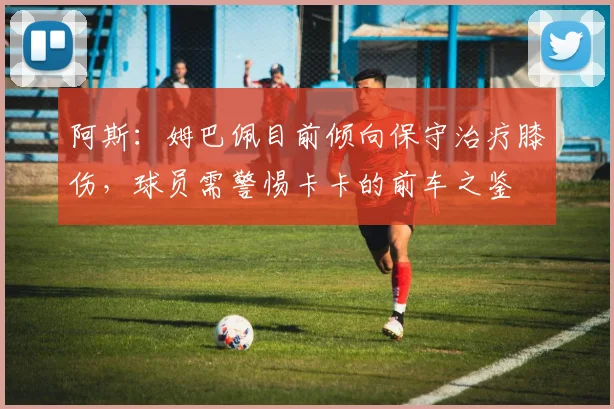 阿斯：姆巴佩目前倾向保守治疗膝伤，球员需警惕卡卡的前车之鉴
