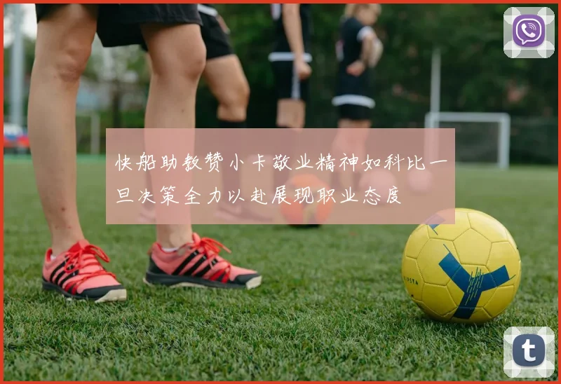 快船助教赞小卡敬业精神如科比一旦决策全力以赴展现职业态度