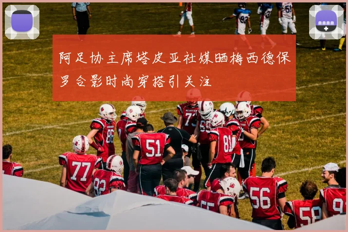 阿足协主席塔皮亚社媒晒梅西德保罗合影时尚穿搭引关注