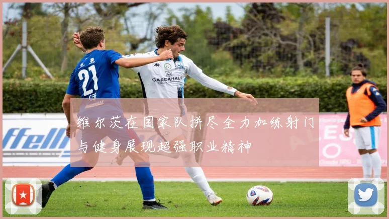 维尔茨在国家队拼尽全力加练射门与健身展现超强职业精神
