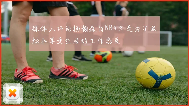 媒体人评论杨瀚森打NBA只是为了放松和享受生活的工作态度