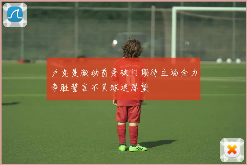 卢克曼激动首秀破门期待主场全力争胜誓言不负球迷厚望