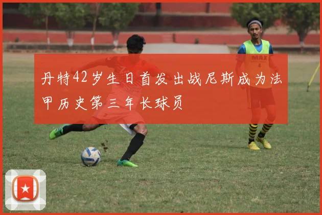 丹特42岁生日首发出战尼斯成为法甲历史第三年长球员