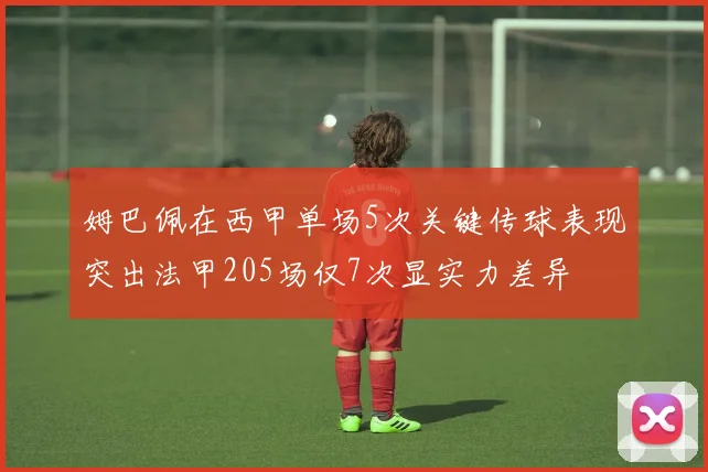 姆巴佩在西甲单场5次关键传球表现突出法甲205场仅7次显实力差异