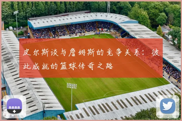 皮尔斯谈与詹姆斯的竞争关系：彼此成就的篮球传奇之路