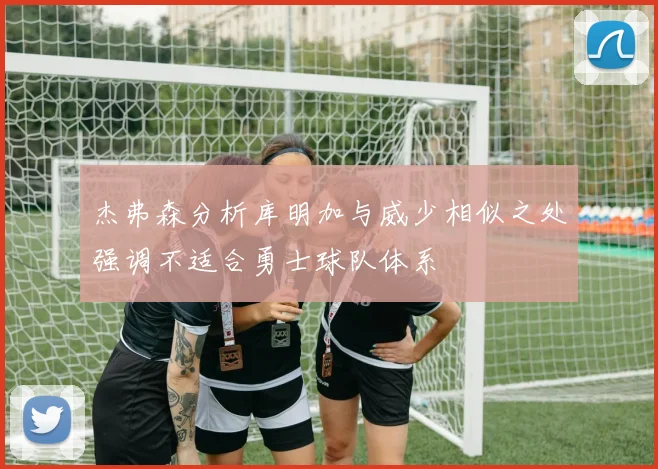 杰弗森分析库明加与威少相似之处强调不适合勇士球队体系